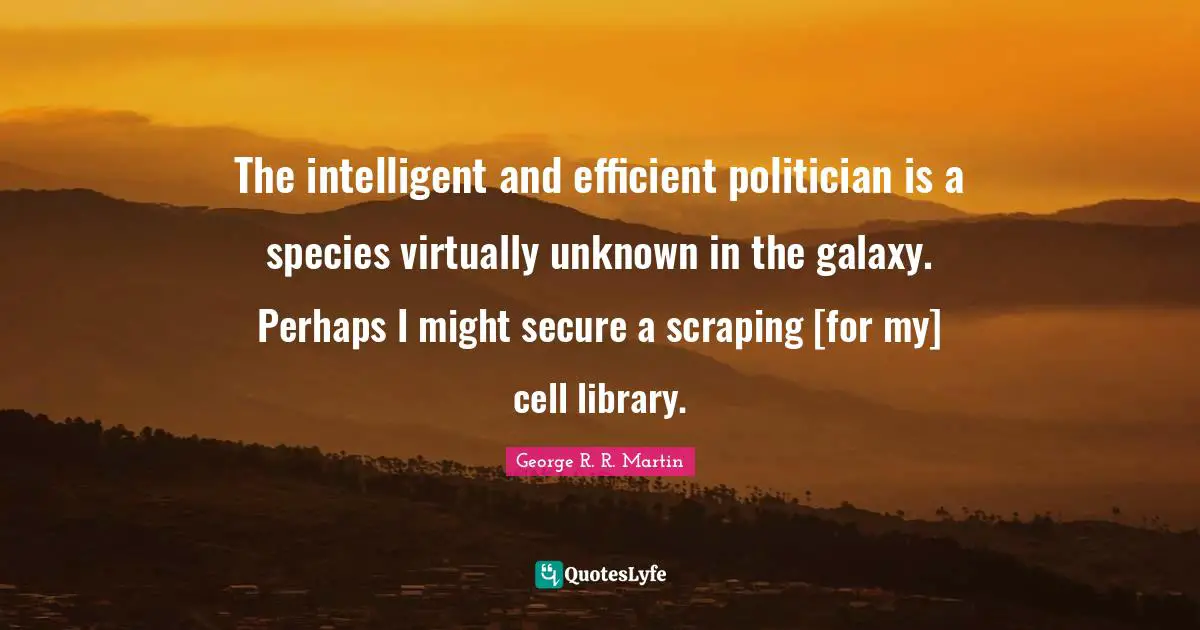 The intelligent and efficient politician is a species virtually unknown in the galaxy. Perhaps I might secure a scraping [for my] cell library.