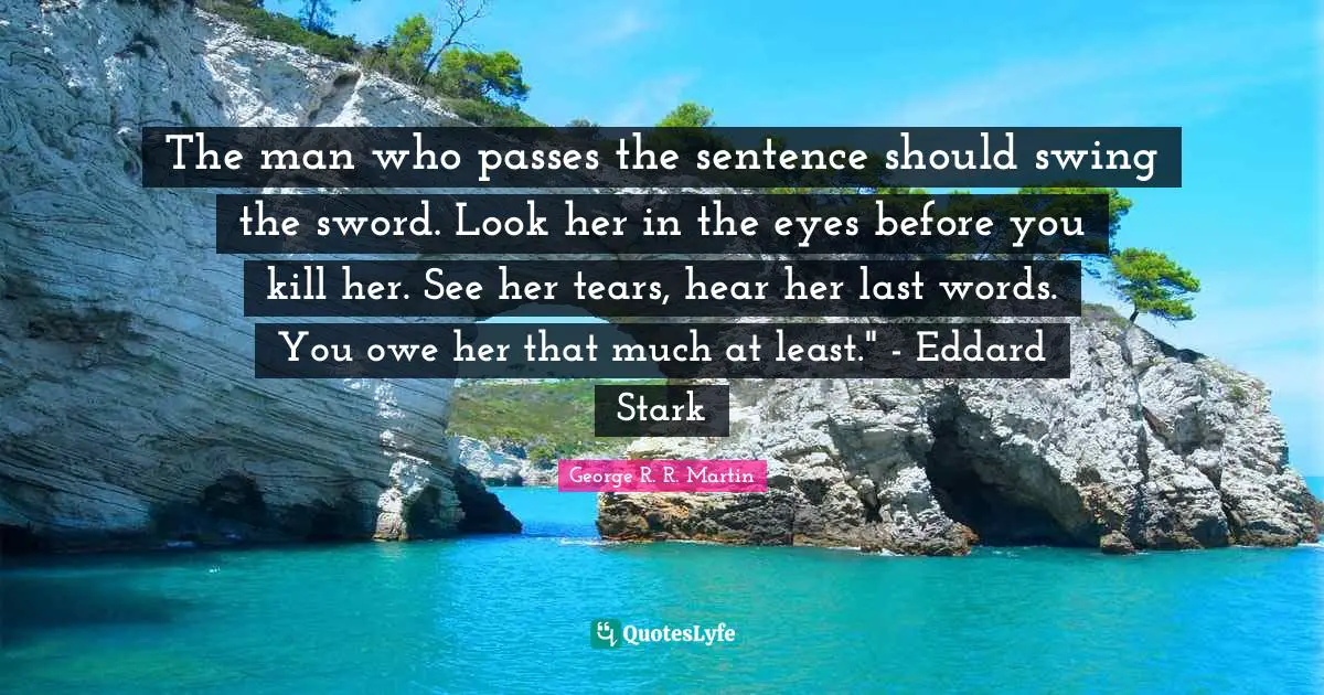 The man who passes the sentence should swing the sword. Look her in the eyes before you kill her. See her tears, hear her last words. You owe her that much at least." - Eddard Stark