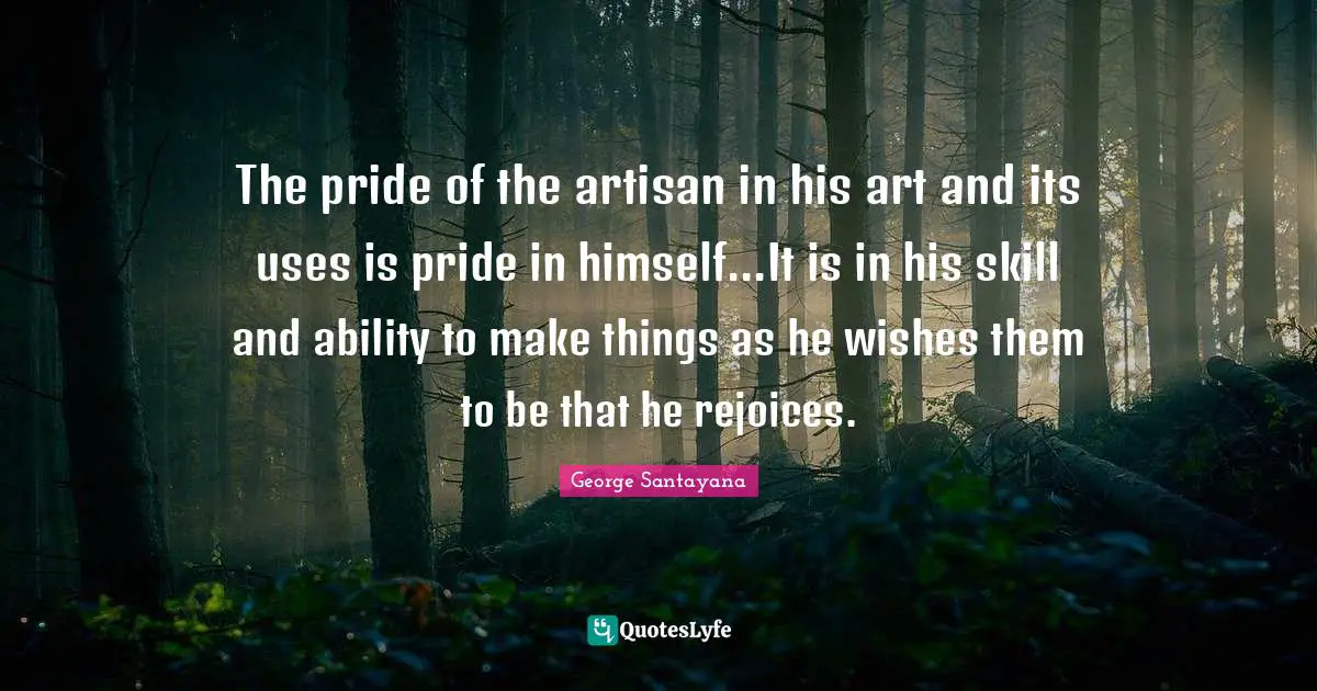 The pride of the artisan in his art and its uses is pride in himself...It is in his skill and ability to make things as he wishes them to be that he rejoices.
