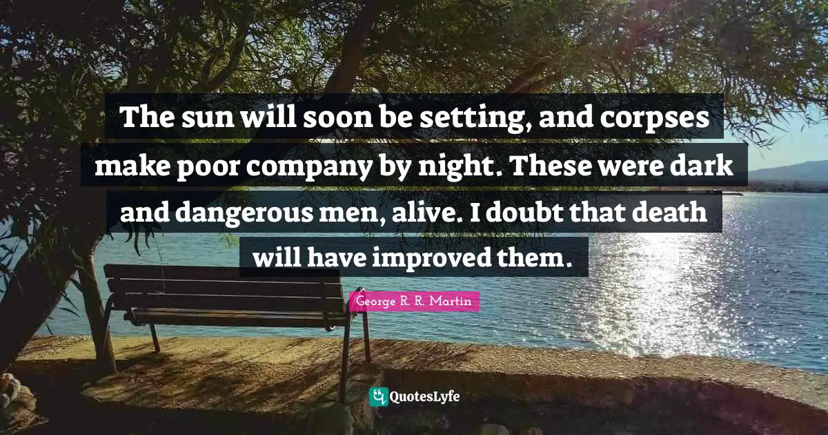 The sun will soon be setting, and corpses make poor company by night. These were dark and dangerous men, alive. I doubt that death will have improved them.