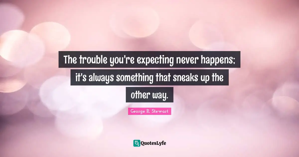 The trouble you're expecting never happens; it's always something that sneaks up the other way.