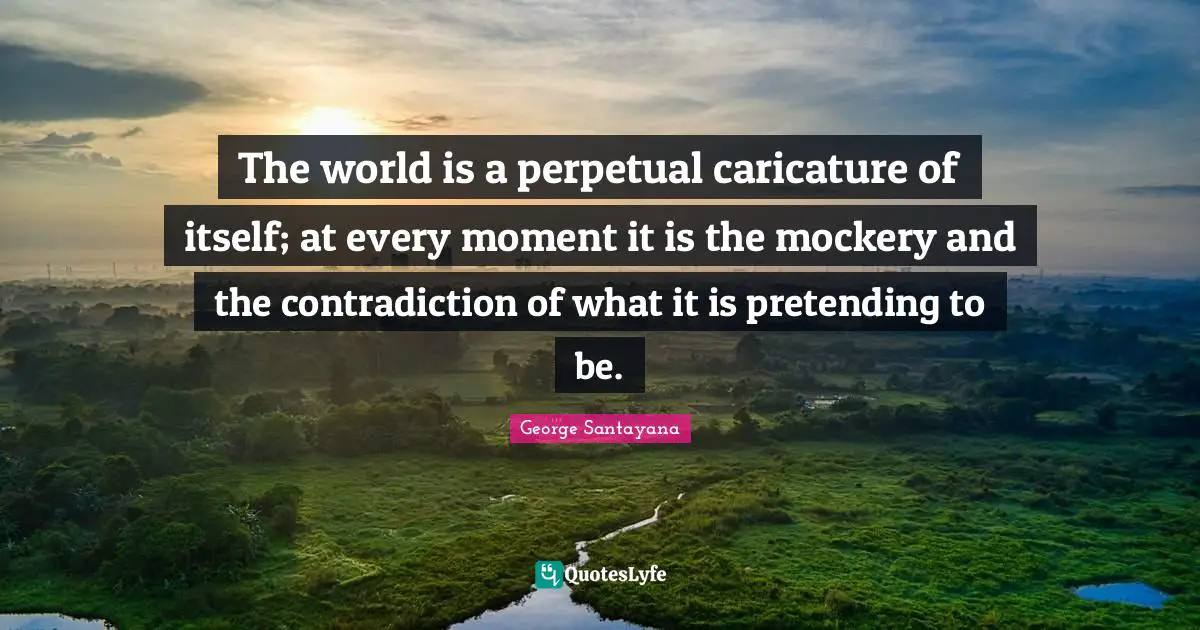 The world is a perpetual caricature of itself; at every moment it is the mockery and the contradiction of what it is pretending to be.