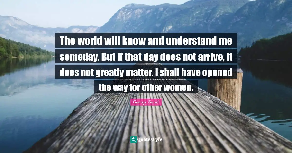 Understand Quotes: "The world will know and understand me someday. But if that day does not arrive, it does not greatly matter. I shall have opened the way for other women."