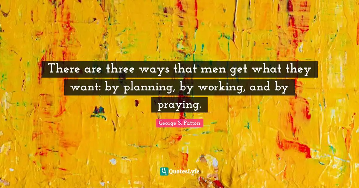 George S. Patton Quotes: "There are three ways that men get what they want: by planning, by working, and by praying."