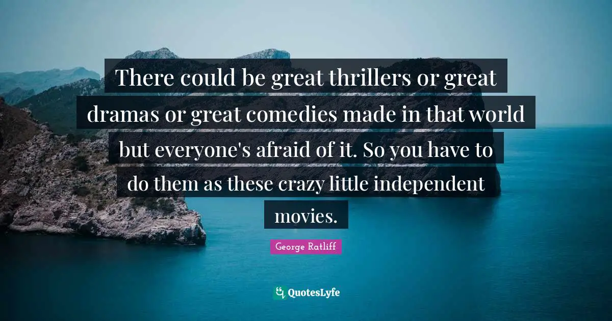 There could be great thrillers or great dramas or great comedies made in that world but everyone's afraid of it. So you have to do them as these crazy little independent movies.