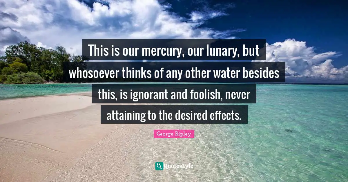 This is our mercury, our lunary, but whosoever thinks of any other water besides this, is ignorant and foolish, never attaining to the desired effects.