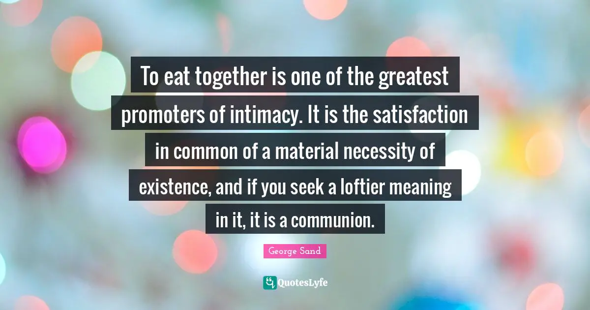 To eat together is one of the greatest promoters of intimacy. It is the satisfaction in common of a material necessity of existence, and if you seek a loftier meaning in it, it is a communion.