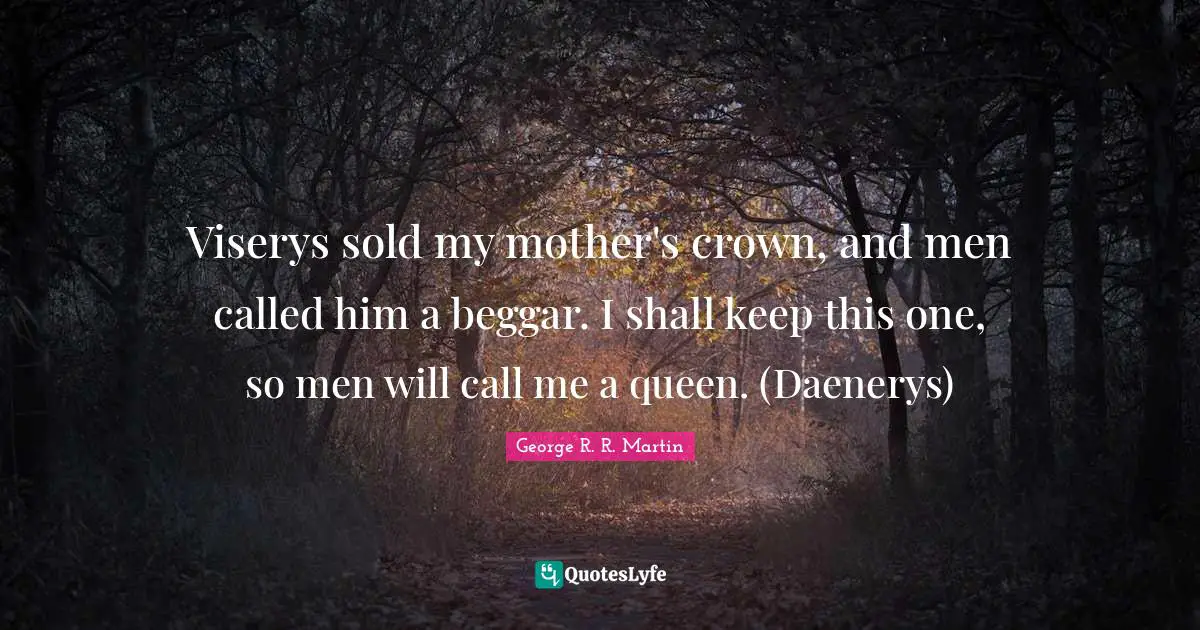 Viserys sold my mother's crown, and men called him a beggar. I shall keep this one, so men will call me a queen. (Daenerys)