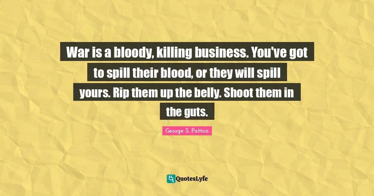 War is a bloody, killing business. You've got to spill their blood, or they will spill yours. Rip them up the belly. Shoot them in the guts.