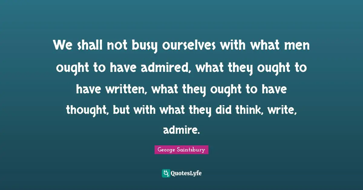 We shall not busy ourselves with what men ought to have admired, what they ought to have written, what they ought to have thought, but with what they did think, write, admire.