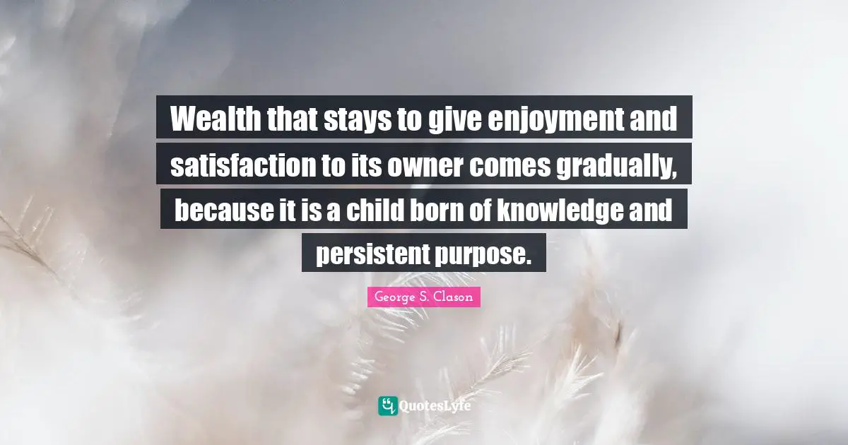 Wealth that stays to give enjoyment and satisfaction to its owner comes gradually, because it is a child born of knowledge and persistent purpose.