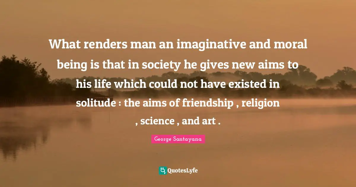 What renders man an imaginative and moral being is that in society he gives new aims to his life which could not have existed in solitude : the aims of friendship , religion , science , and art .