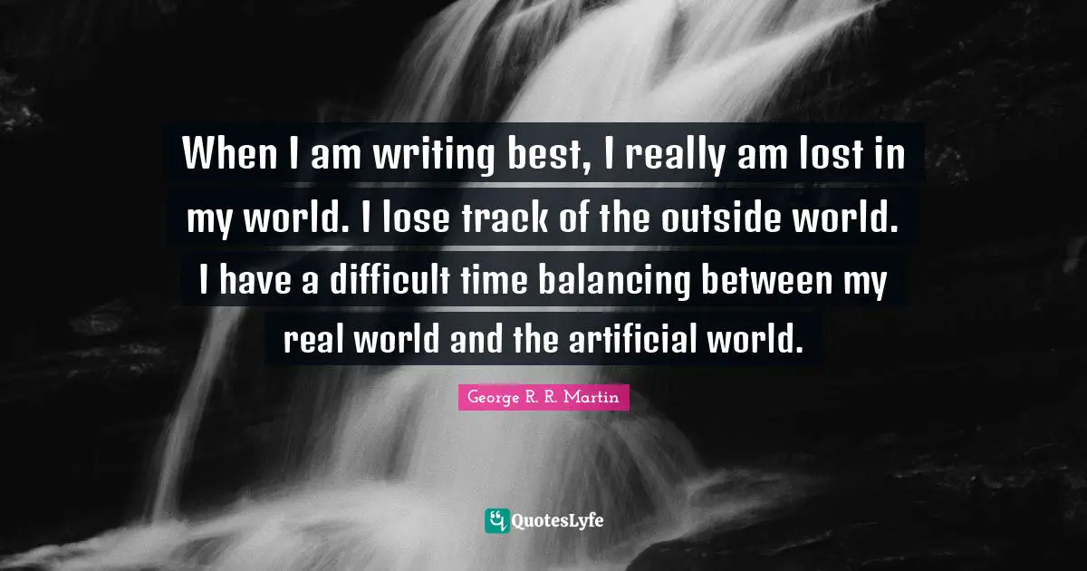 When I am writing best, I really am lost in my world. I lose track of the outside world. I have a difficult time balancing between my real world and the artificial world.