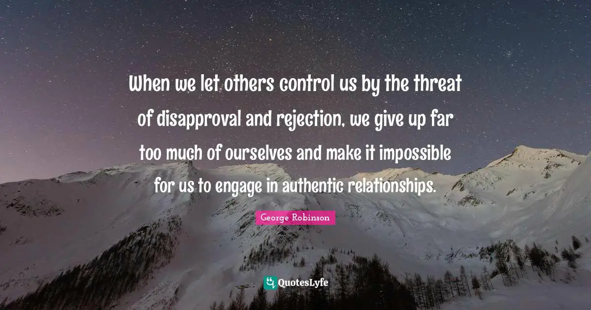 When we let others control us by the threat of disapproval and rejection, we give up far too much of ourselves and make it impossible for us to engage in authentic relationships.