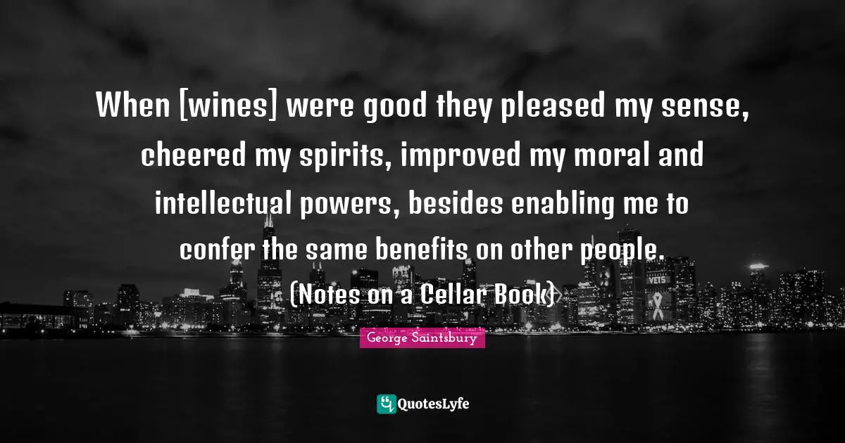 When [wines] were good they pleased my sense, cheered my spirits, improved my moral and intellectual powers, besides enabling me to confer the same benefits on other people. (Notes on a Cellar Book)