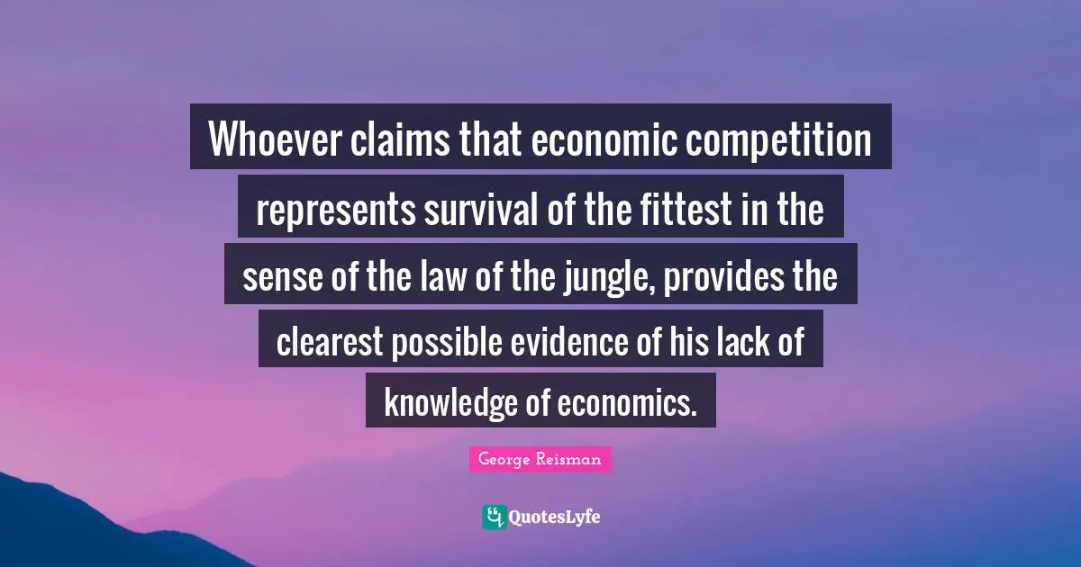 Whoever claims that economic competition represents survival of the fittest in the sense of the law of the jungle, provides the clearest possible evidence of his lack of knowledge of economics.