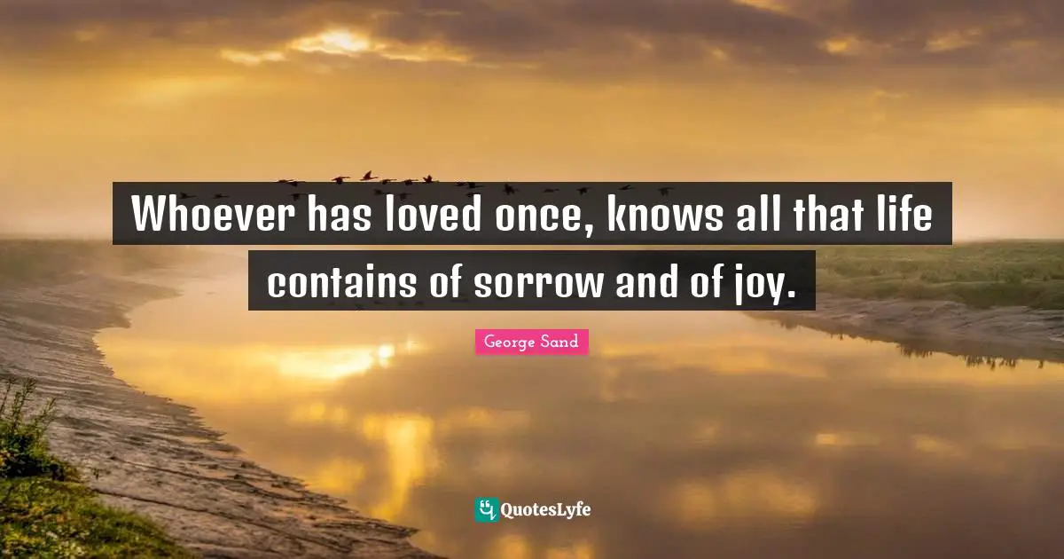 Whoever has loved once, knows all that life contains of sorrow and of joy.