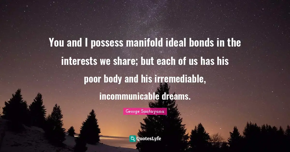You and I possess manifold ideal bonds in the interests we share; but each of us has his poor body and his irremediable, incommunicable dreams.