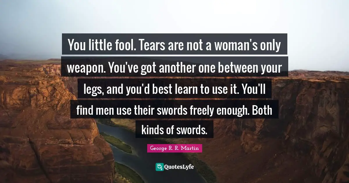 You little fool. Tears are not a woman's only weapon. You've got another one between your legs, and you'd best learn to use it. You'll find men use their swords freely enough. Both kinds of swords.