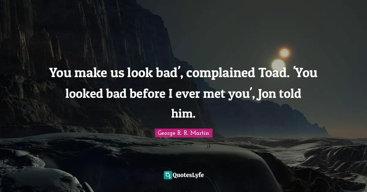 You make us look bad', complained Toad. 'You looked bad before I ever met you', Jon told him.