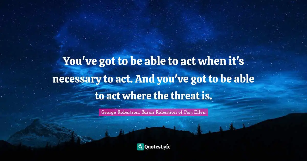 George Robertson, Baron Robertson Of Port Ellen Quotes: "You've got to be able to act when it's necessary to act. And you've got to be able to act where the threat is."