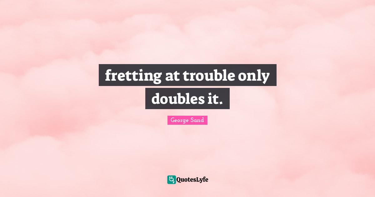 fretting at trouble only doubles it.