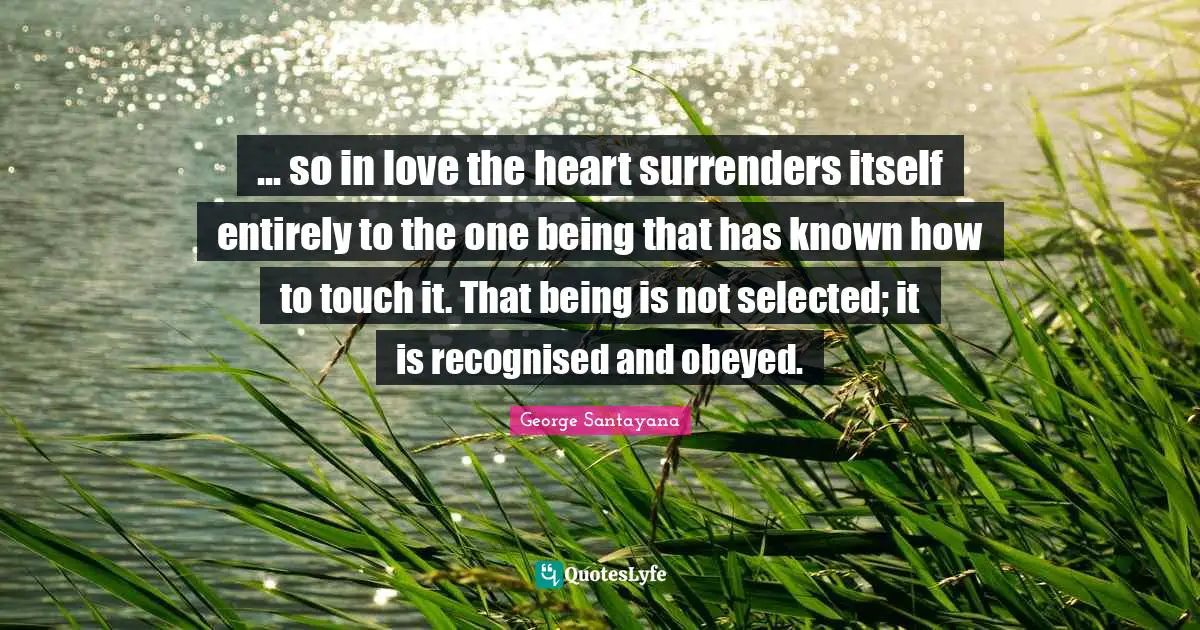 ... so in love the heart surrenders itself entirely to the one being that has known how to touch it. That being is not selected; it is recognised and obeyed.