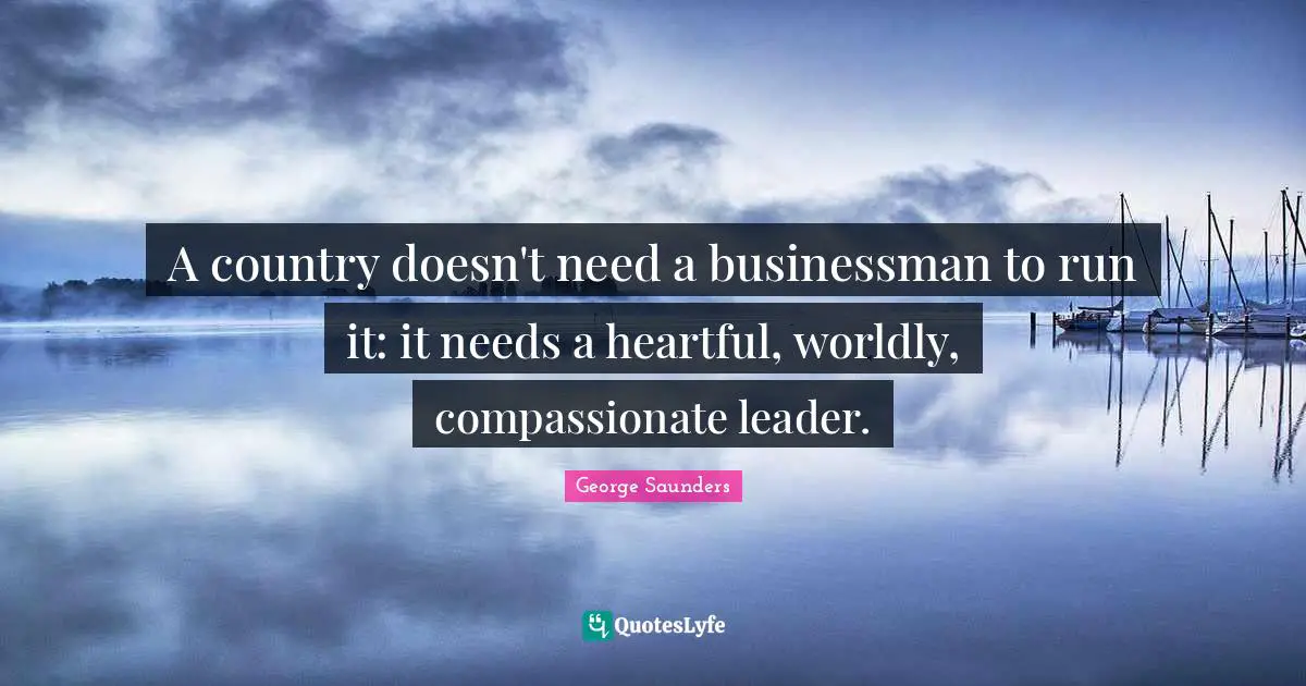 A country doesn't need a businessman to run it: it needs a heartful, worldly, compassionate leader.
