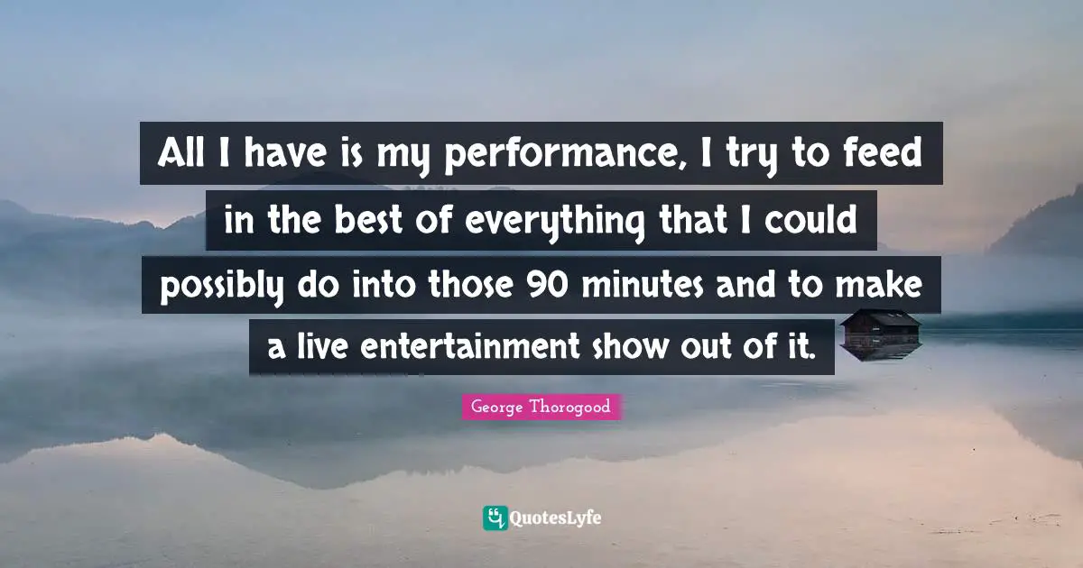 All I have is my performance, I try to feed in the best of everything that I could possibly do into those 90 minutes and to make a live entertainment show out of it.