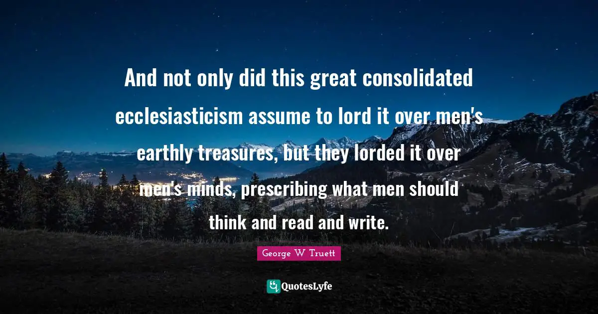 George W Truett Quotes: "And not only did this great consolidated ecclesiasticism assume to lord it over men's earthly treasures, but they lorded it over men's minds, prescribing what men should think and read and write."