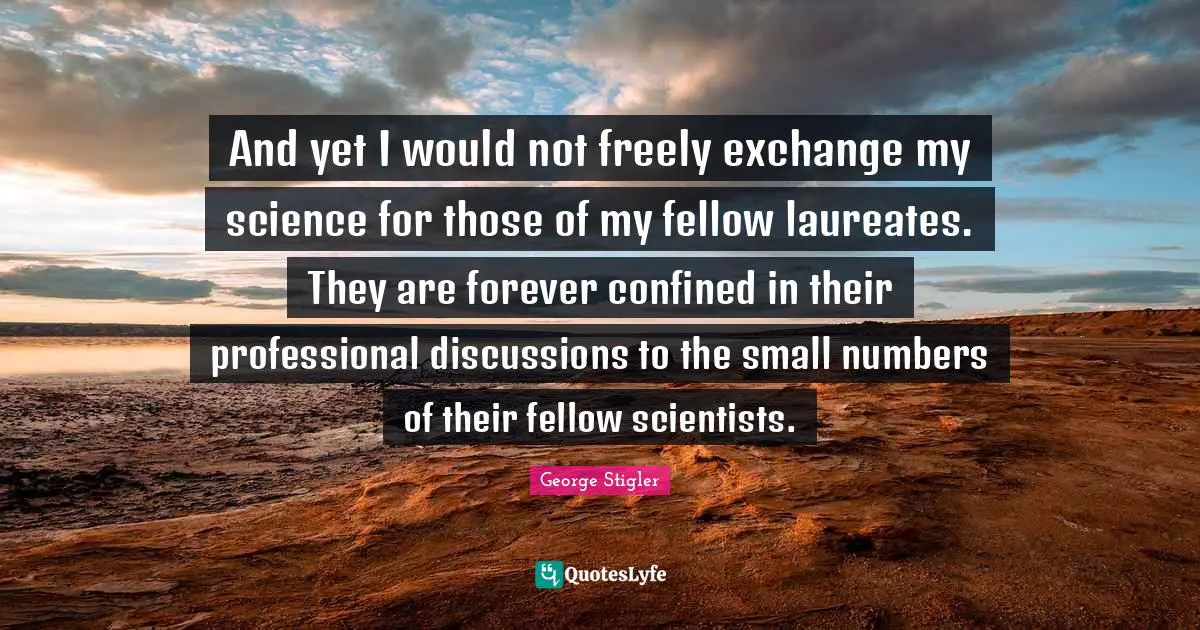And yet I would not freely exchange my science for those of my fellow laureates. They are forever confined in their professional discussions to the small numbers of their fellow scientists.
