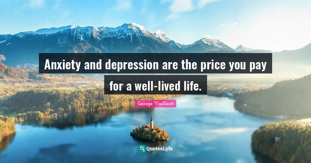 Anxiety and depression are the price you pay for a well-lived life.