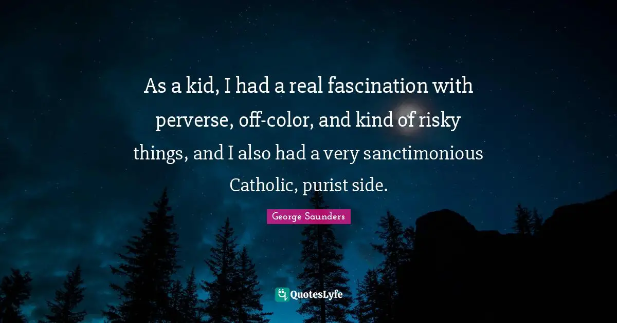 As a kid, I had a real fascination with perverse, off-color, and kind of risky things, and I also had a very sanctimonious Catholic, purist side.