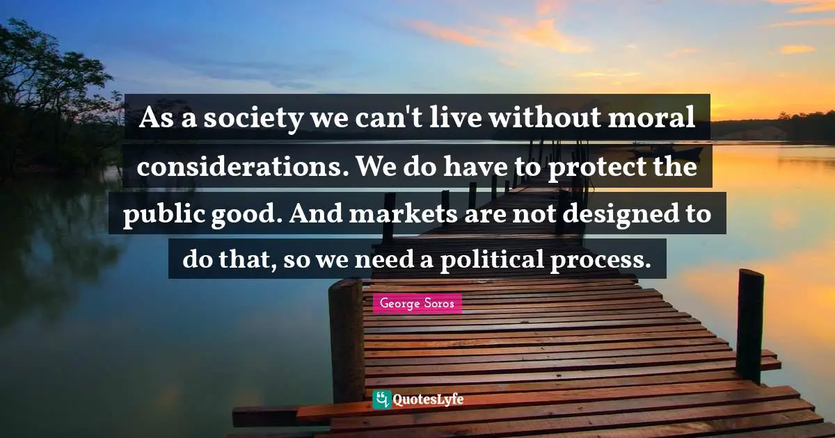 As a society we can't live without moral considerations. We do have to protect the public good. And markets are not designed to do that, so we need a political process.
