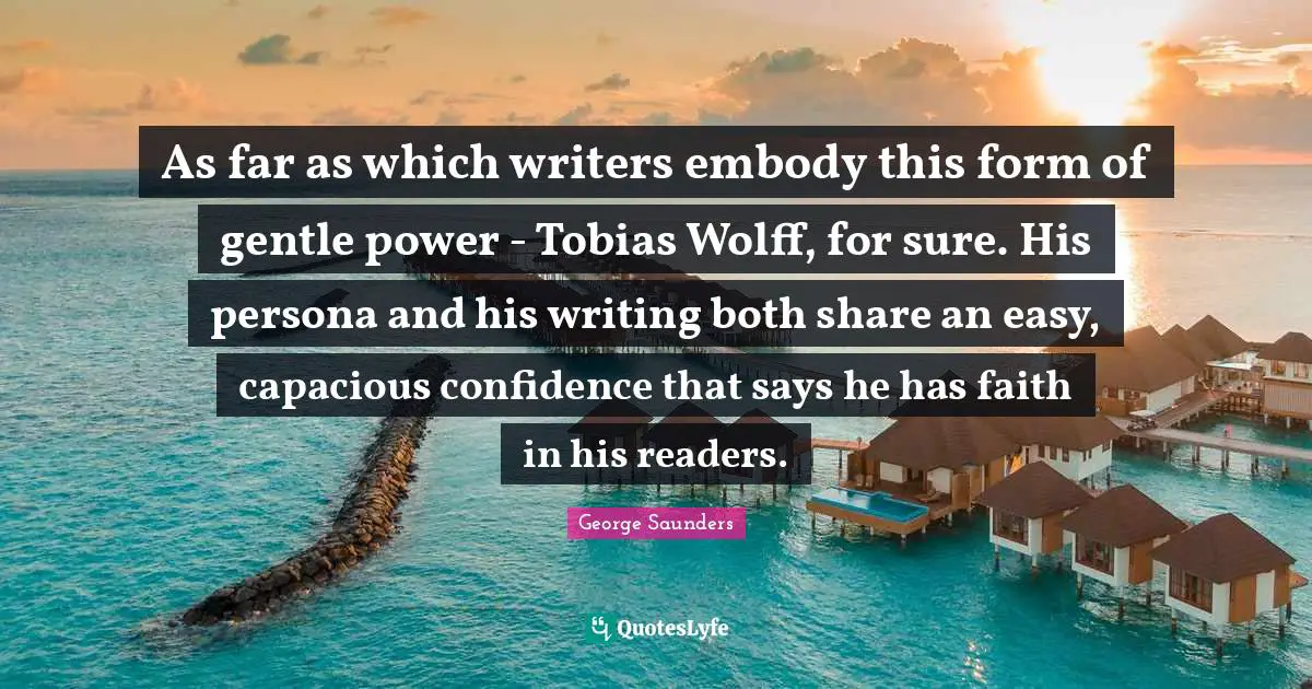 As far as which writers embody this form of gentle power - Tobias Wolff, for sure. His persona and his writing both share an easy, capacious confidence that says he has faith in his readers.