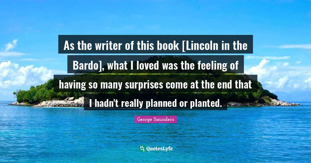 As the writer of this book [Lincoln in the Bardo], what I loved was the feeling of having so many surprises come at the end that I hadn't really planned or planted.