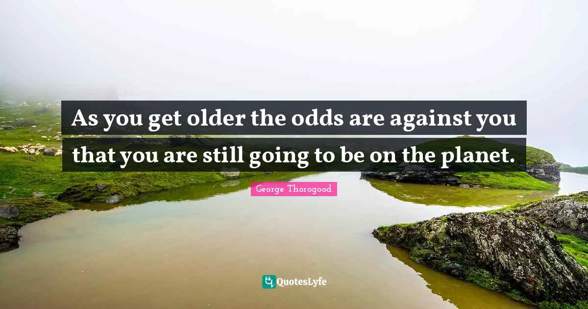 As you get older the odds are against you that you are still going to be on the planet.