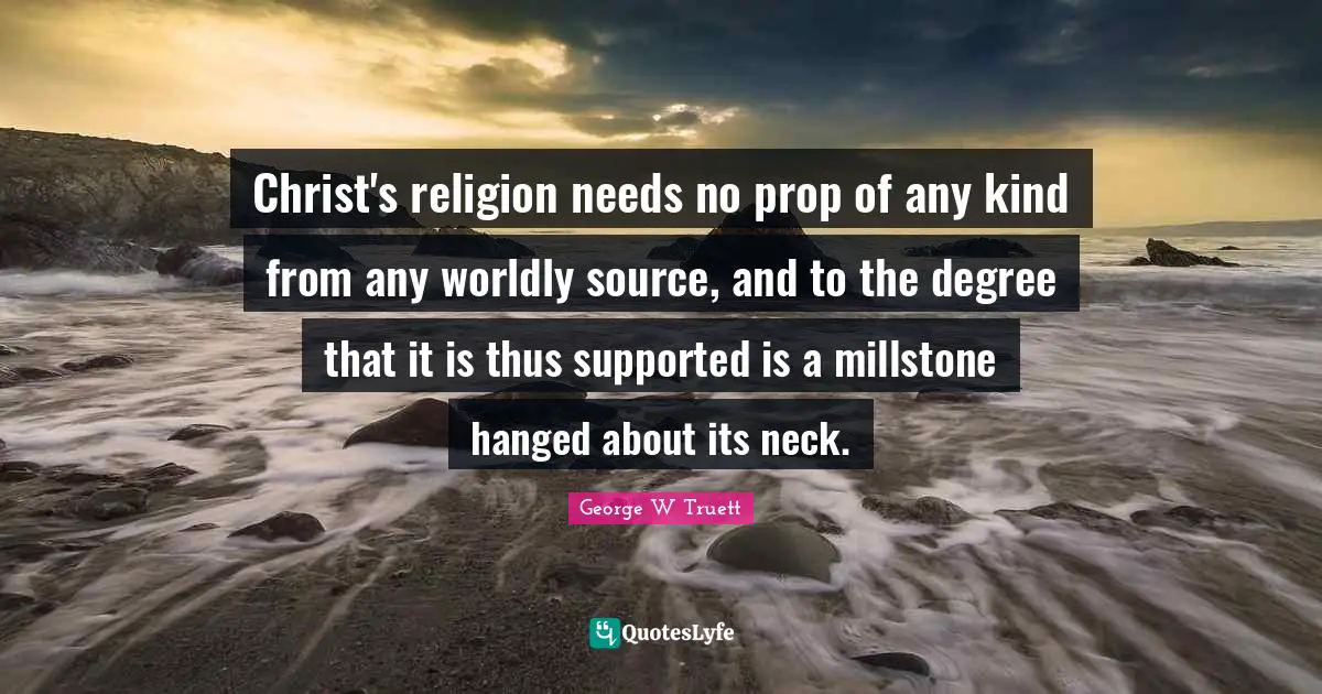George W Truett Quotes: "Christ's religion needs no prop of any kind from any worldly source, and to the degree that it is thus supported is a millstone hanged about its neck."
