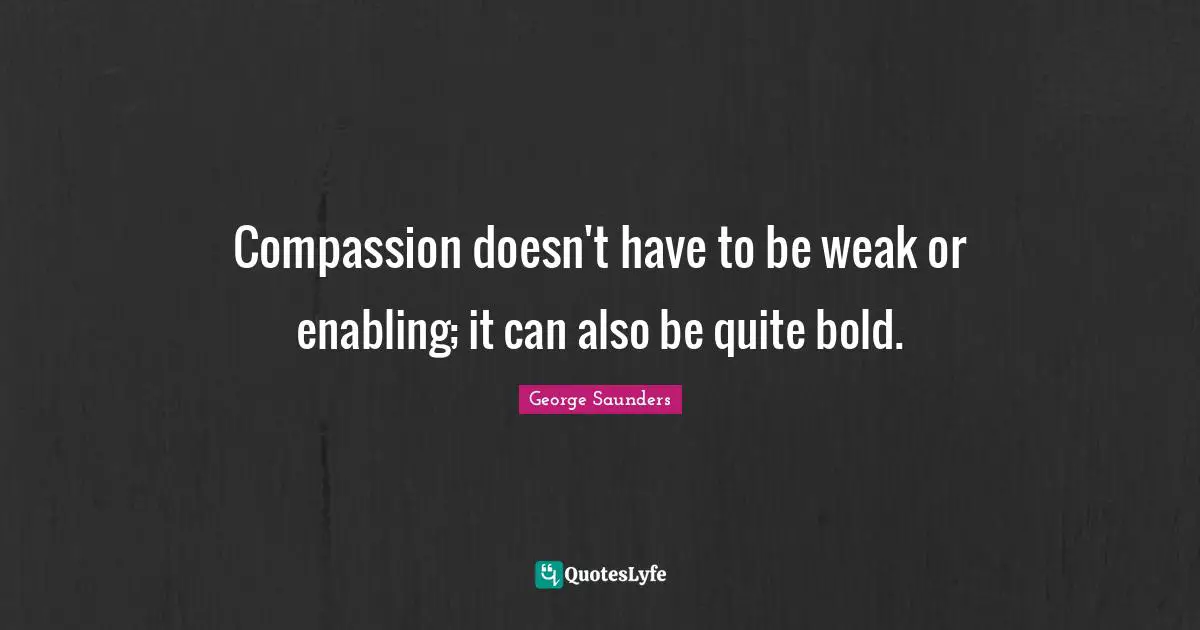 George Saunders Quotes: "Compassion doesn't have to be weak or enabling; it can also be quite bold."