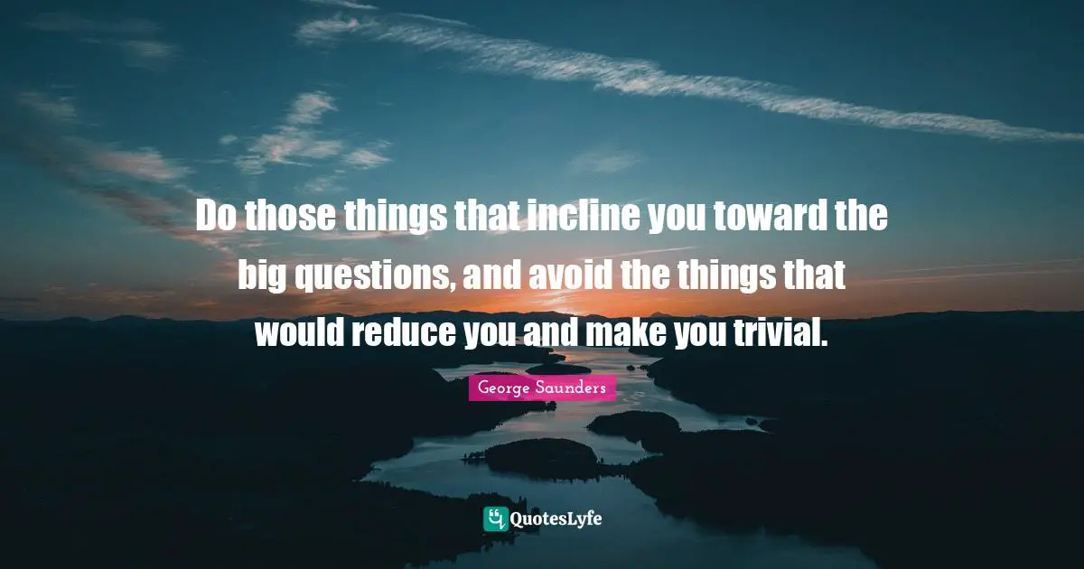 George Saunders Quotes: "Do those things that incline you toward the big questions, and avoid the things that would reduce you and make you trivial."