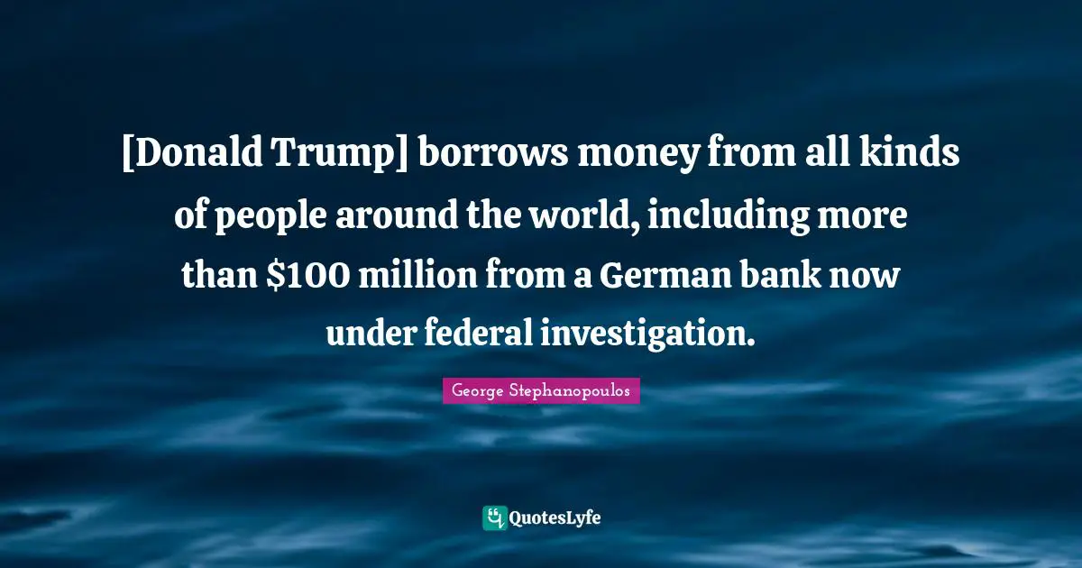 [Donald Trump] borrows money from all kinds of people around the world, including more than $100 million from a German bank now under federal investigation.