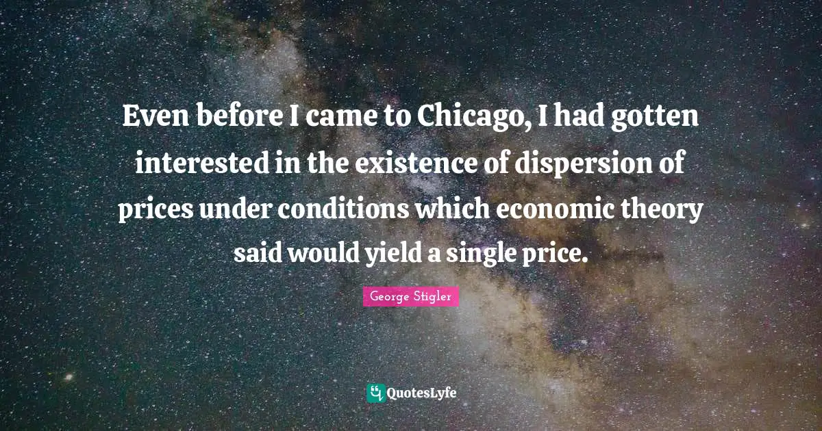 Even before I came to Chicago, I had gotten interested in the existence of dispersion of prices under conditions which economic theory said would yield a single price.