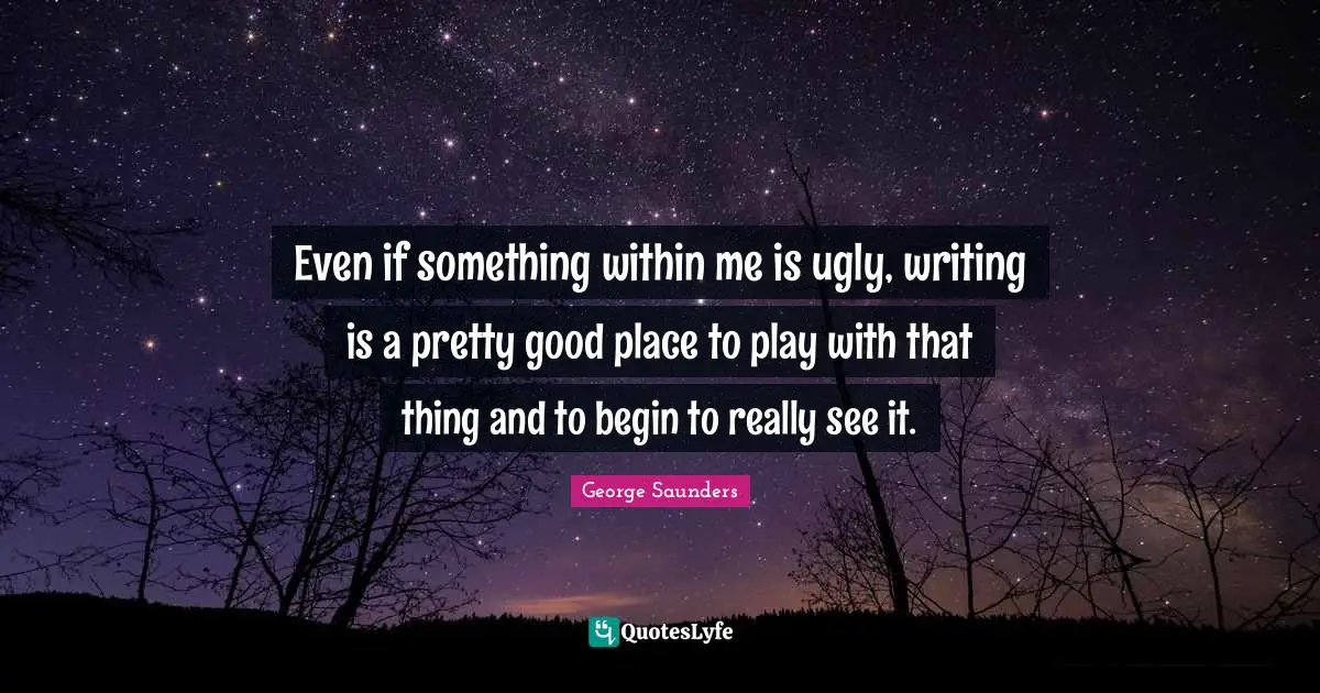 George Saunders Quotes: "Even if something within me is ugly, writing is a pretty good place to play with that thing and to begin to really see it."