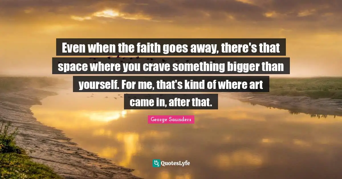 Even when the faith goes away, there's that space where you crave something bigger than yourself. For me, that's kind of where art came in, after that.