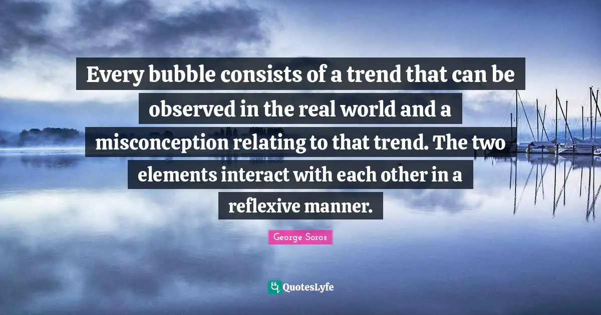 Every bubble consists of a trend that can be observed in the real world and a misconception relating to that trend. The two elements interact with each other in a reflexive manner.