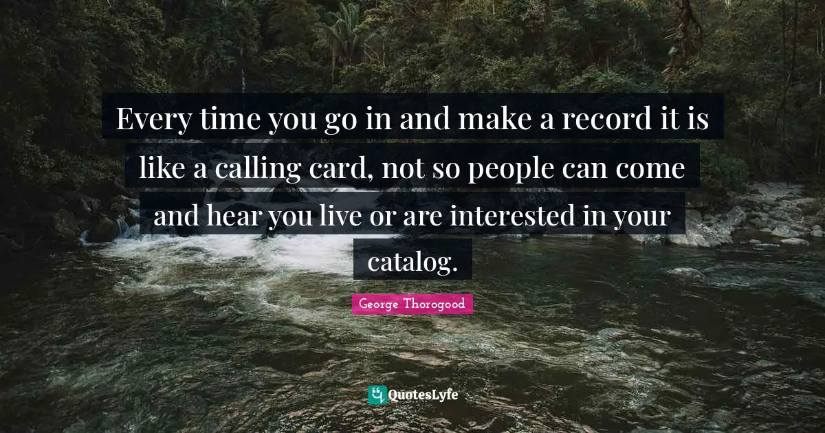 Every time you go in and make a record it is like a calling card, not so people can come and hear you live or are interested in your catalog.