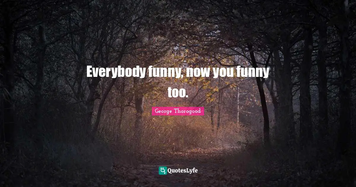 Everybody funny, now you funny too.