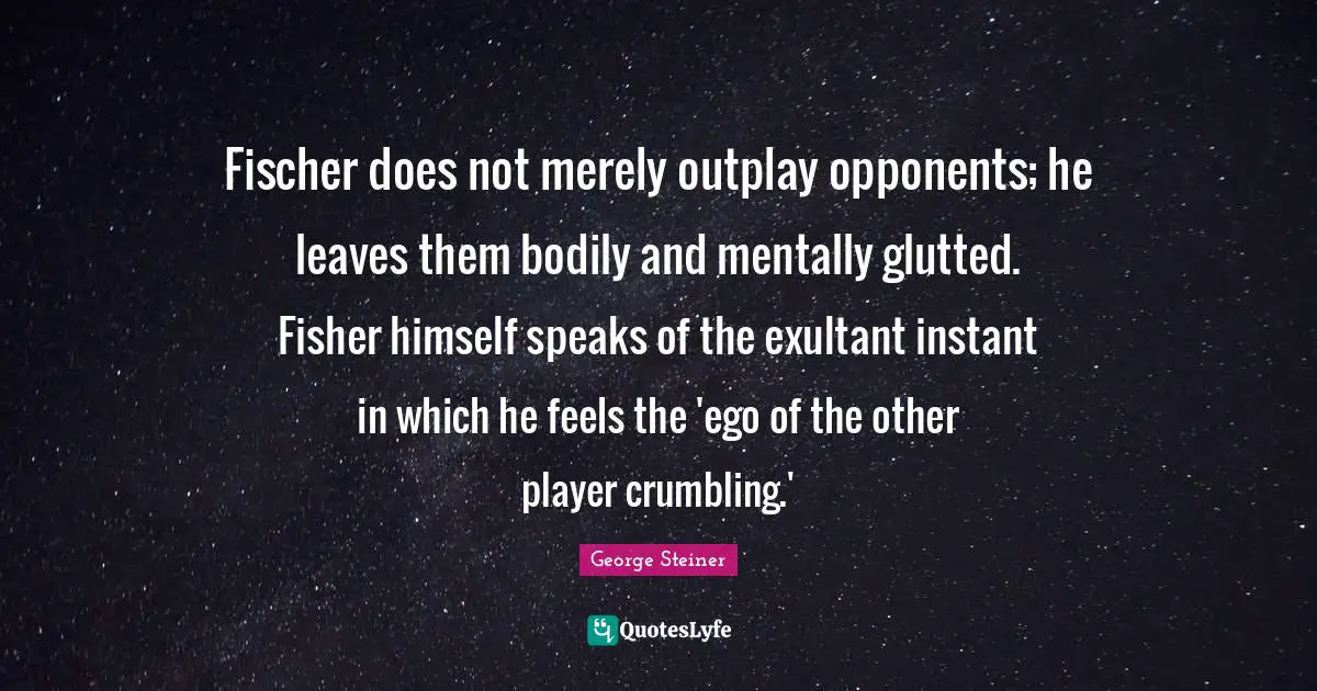 Fischer Quotes: "Fischer does not merely outplay opponents; he leaves them bodily and mentally glutted. Fisher himself speaks of the exultant instant in which he feels the 'ego of the other player crumbling.'"