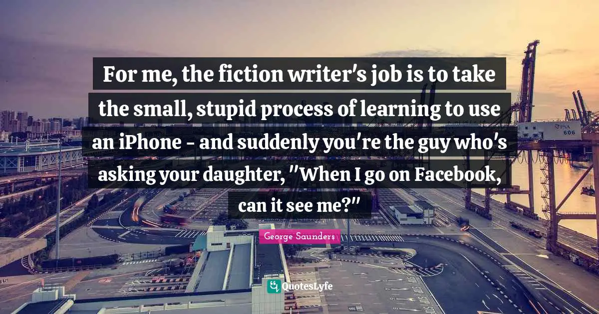 For me, the fiction writer's job is to take the small, stupid process of learning to use an iPhone - and suddenly you're the guy who's asking your daughter, "When I go on Facebook, can it see me?"