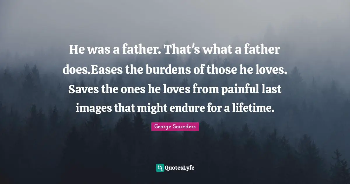 George Saunders Quotes: "He was a father. That's what a father does.Eases the burdens of those he loves. Saves the ones he loves from painful last images that might endure for a lifetime."
